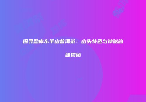 探寻勐库东半山普洱茶：山头特色与神秘韵味揭秘