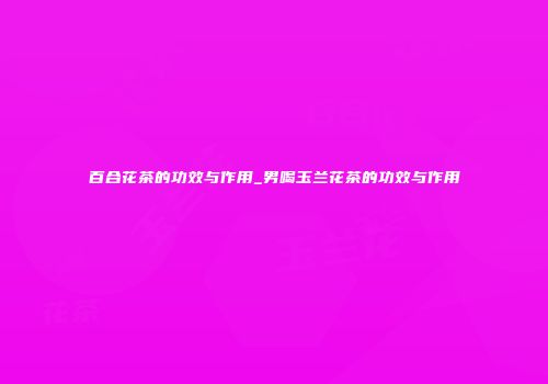 百合花茶的功效与作用_男喝玉兰花茶的功效与作用