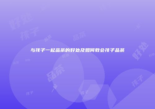 与孩子一起品茶的好处及如何教会孩子品茶