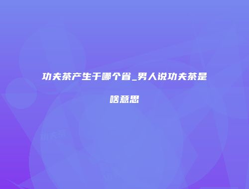 功夫茶产生于哪个省_男人说功夫茶是啥意思