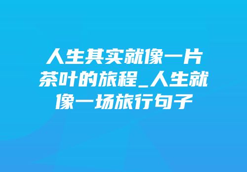 人生其实就像一片茶叶的旅程_人生就像一场旅行句子