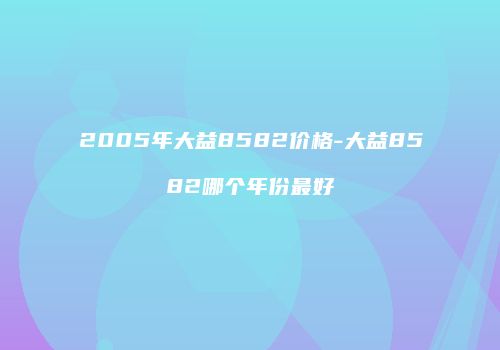 2005年大益8582价格-大益8582哪个年份最好