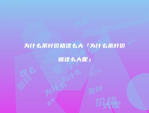 为什么茶叶价格这么大「为什么茶叶价格这么大呢」
