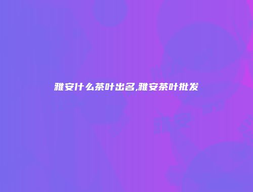 雅安什么茶叶出名,雅安茶叶批发