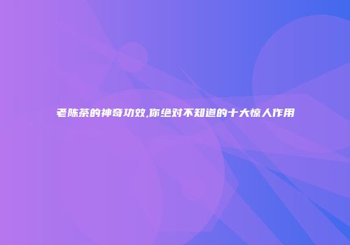 老陈茶的神奇功效,你绝对不知道的十大惊人作用