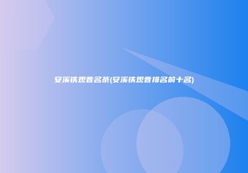 安溪铁观音名茶(安溪铁观音排名前十名)