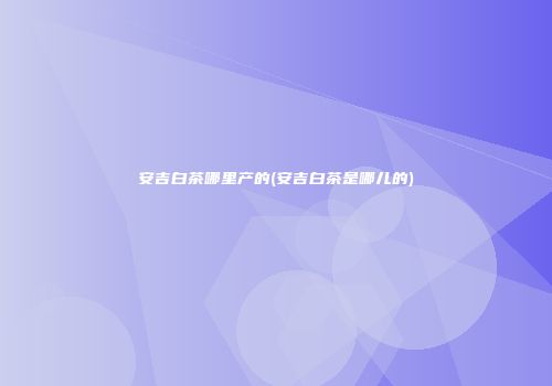 安吉白茶哪里产的(安吉白茶是哪儿的)