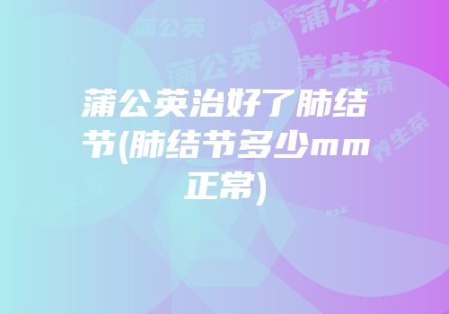 蒲公英治好了肺结节(肺结节多少mm正常)