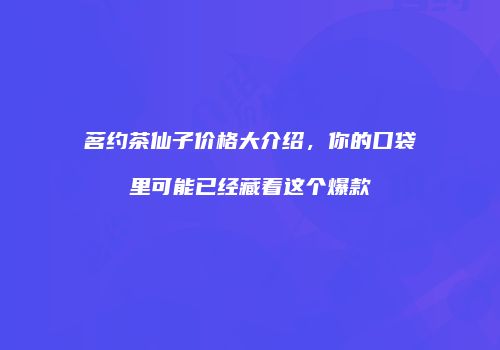 茗约茶仙子价格大介绍，你的口袋里可能已经藏着这个爆款