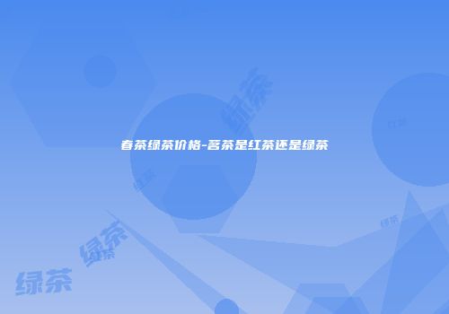 春茶绿茶价格-茗茶是红茶还是绿茶