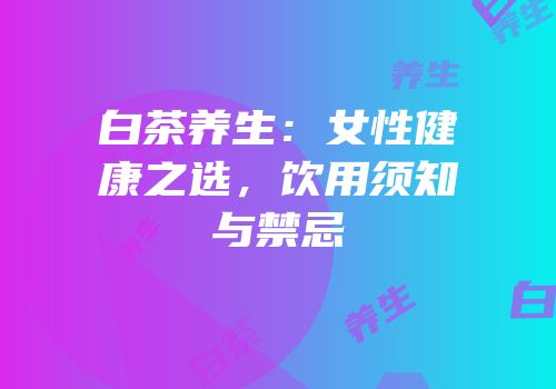 白茶养生：女性健康之选，饮用须知与禁忌