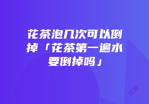 花茶泡几次可以倒掉「花茶第一遍水要倒掉吗」