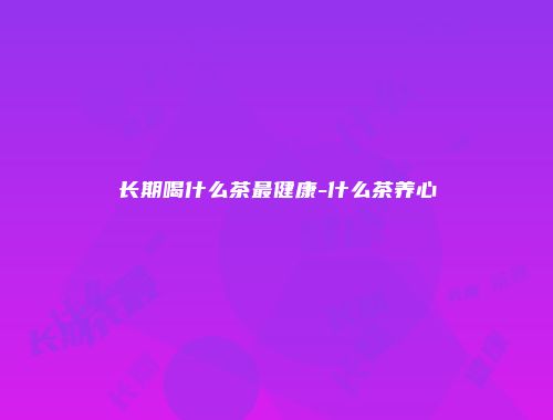 长期喝什么茶最健康-什么茶养心