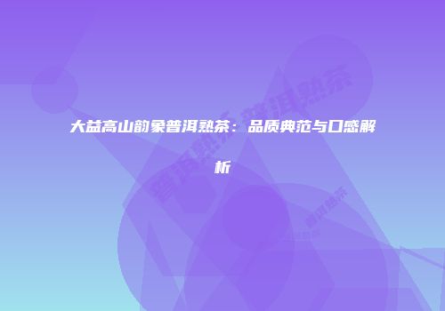 大益高山韵象普洱熟茶：品质典范与口感解析