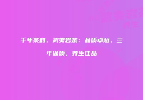 千年茶韵，武夷岩茶：品质卓越，三年保质，养生佳品