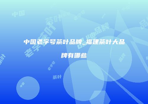 中国老字号茶叶品牌_福建茶叶大品牌有哪些