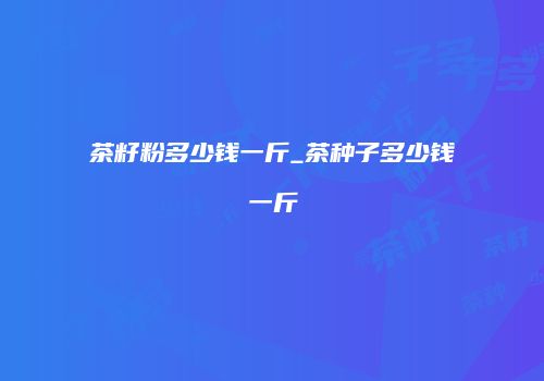 茶籽粉多少钱一斤_茶种子多少钱一斤