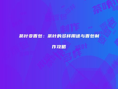 茶叶变香包：茶叶的多样用途与香包制作攻略