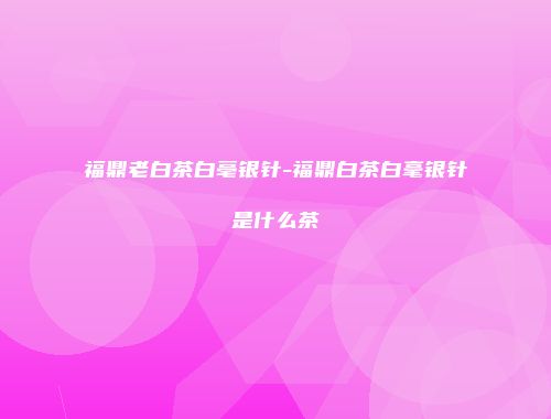 福鼎老白茶白亳银针-福鼎白茶白毫银针是什么茶