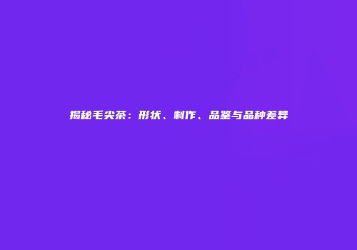 揭秘毛尖茶：形状、制作、品鉴与品种差异