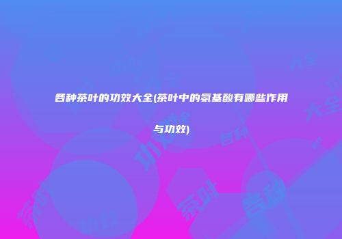 各种茶叶的功效大全(茶叶中的氨基酸有哪些作用与功效)