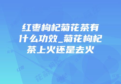 红枣枸杞菊花茶有什么功效_菊花枸杞茶上火还是去火