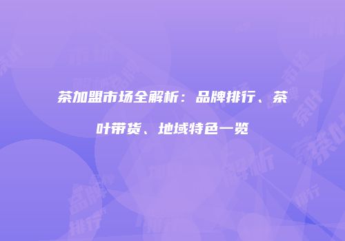 茶加盟市场全解析：品牌排行、茶叶带货、地域特色一览
