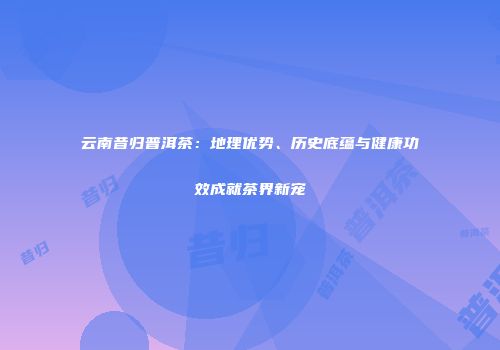 云南昔归普洱茶：地理优势、历史底蕴与健康功效成就茶界新宠