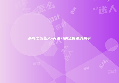 茶叶怎么送人-买茶叶的送好茶的帮事