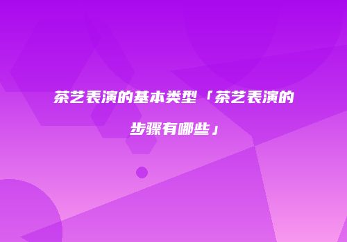 茶艺表演的基本类型「茶艺表演的步骤有哪些」