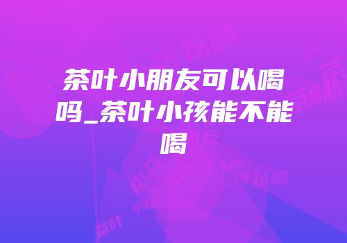 茶叶小朋友可以喝吗_茶叶小孩能不能喝