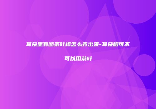耳朵里有断茶叶棒怎么弄出来-耳朵眼可不可以用茶叶