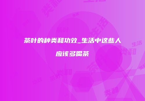 茶叶的种类和功效_生活中这些人应该多喝茶