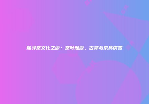探寻茶文化之源：茶叶起源、古称与茶具演变