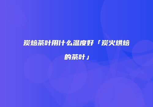 炭焙茶叶用什么温度好「炭火烘焙的茶叶」