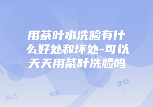 用茶叶水洗脸有什么好处和坏处-可以天天用茶叶洗脸吗
