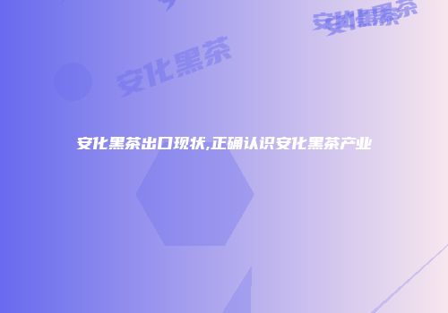 安化黑茶出口现状,正确认识安化黑茶产业