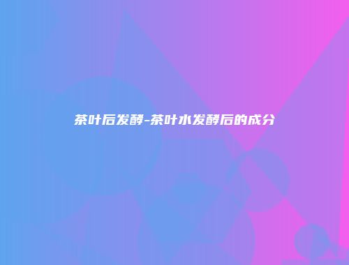茶叶后发酵-茶叶水发酵后的成分