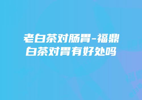老白茶对肠胃-福鼎白茶对胃有好处吗