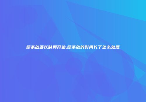绿茶放多长时间开始,绿茶放的时间长了怎么处理