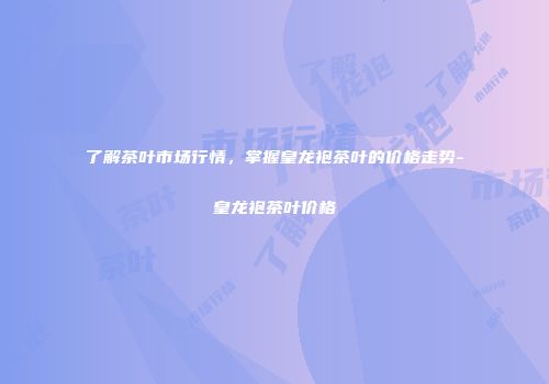 了解茶叶市场行情，掌握皇龙袍茶叶的价格走势-皇龙袍茶叶价格