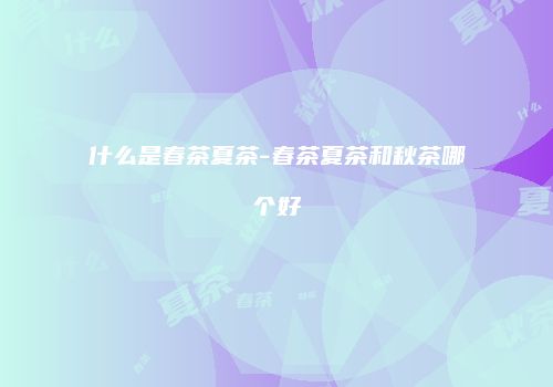 什么是春茶夏茶-春茶夏茶和秋茶哪个好