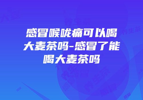 感冒喉咙痛可以喝大麦茶吗-感冒了能喝大麦茶吗