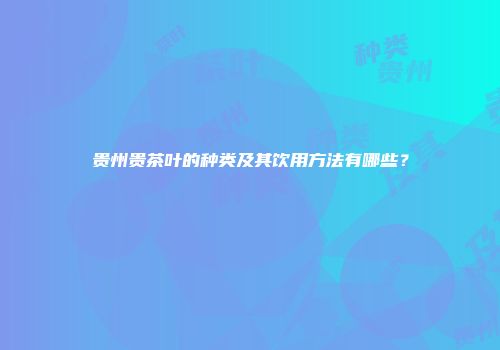 贵州贵茶叶的种类及其饮用方法有哪些？