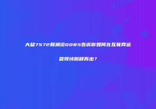 大益7572和澜沧0085告诉你如何在互联网运营领域脱颖而出？