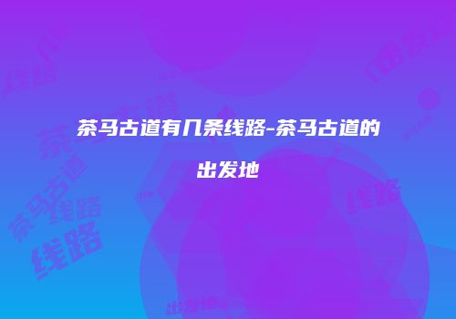 茶马古道有几条线路-茶马古道的出发地