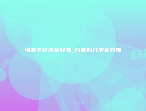 绿茶怎样泡最好喝_白茶的几泡最好喝
