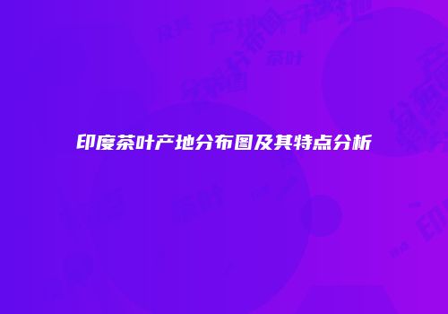 印度茶叶产地分布图及其特点分析