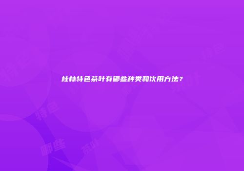 桂林特色茶叶有哪些种类和饮用方法？