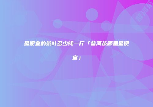 最便宜的茶叶多少钱一斤「普洱茶哪里最便宜」